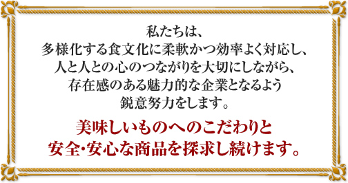 私たちは、多様化する食文化に柔軟かつ効率よく対応し、人と人との心のつながりを大切にしながら、存在感のある魅力的な企業となるよう鋭意努力をします。美味しいものへのこだわりと安全・安心な商品を探求し続けます。